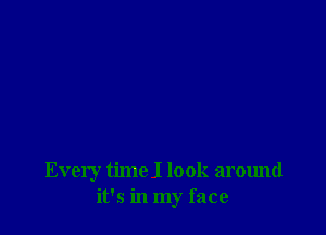 Every timel look around
it's in my face