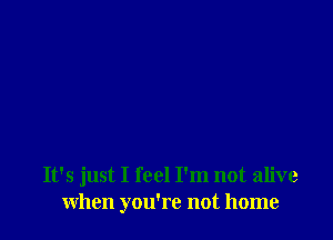 It's just I feel I'm not alive
when you're not home