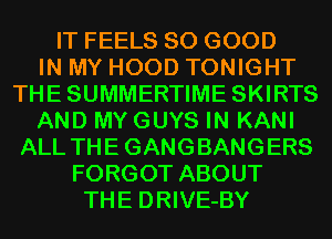 IT FEELS SO GOOD
IN MY HOOD TONIGHT
THESUMMERTIME SKIRTS
AND MYGUYS IN KANI
ALL THE GANGBANGERS
FORGOT ABOUT
THE DRIVE-BY