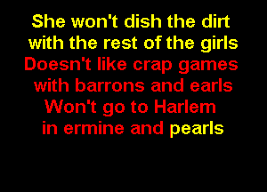 She won't dish the dirt
with the rest of the girls
Doesn't like crap games
with barrons and earls
Won't go to Harlem
in ermine and pearls