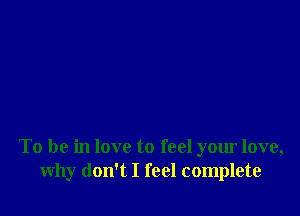 To be in love to feel your love,
why don't I feel complete