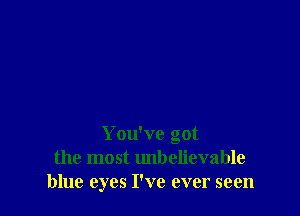 You've got
the most unbelievable
blue eyes I've ever seen