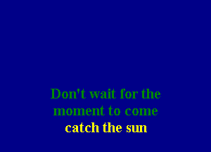 Don't wait for the
moment to come
catch the sun