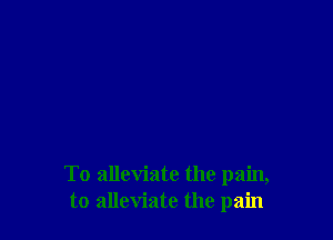 To alleviate the pain,
to alleviate the pain