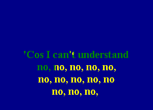 'Cos I can't understand
no, no, no, no, no,
no, no, no, no, no

no, no, no,