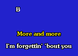 More and more

I'm forgettin' 'bout you