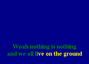 Woah nothing is nothing
and we all live on the ground