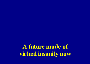 A future made of
virtual insanity now