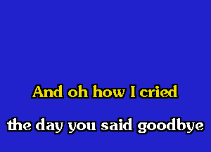 And oh how I cried

the day you said goodbye