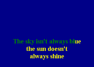 The sky isn't always blue
the sun doesn't
always shine