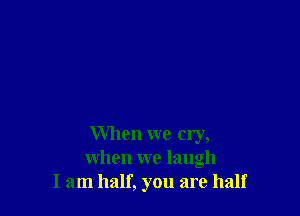 When we cry,
when we laugh
I am half, you are half
