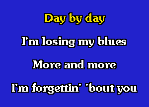 Day by day
Fm losing my blues

More and more

I'm forgettin' 'bout you