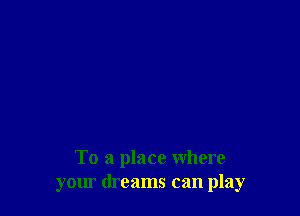 To a place where
your dreams can play