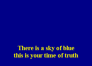 There is a sky of blue
this is your time of truth