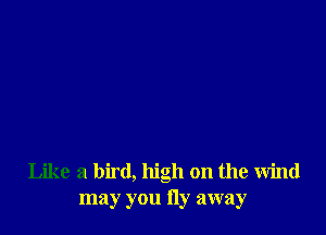 Like a bird, high on the wind
may you Hy away