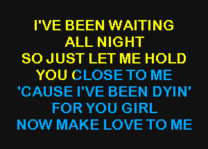 I'VE BEEN WAITING
ALL NIGHT
SO JUST LET ME HOLD
YOU CLOSETO ME
'CAUSE I'VE BEEN DYIN'
FOR YOU GIRL
NOW MAKE LOVE TO ME