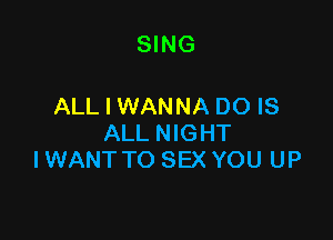 SING

ALL I WANNA DO IS

ALL NIGHT
I WANT TO SEX YOU UP