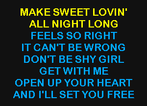 MAKE SWEET LOVIN'
ALL NIGHT LONG
FEELS SO RIGHT

IT CAN'T BEWRONG

DON'T BE SHY GIRL

GETWITH ME
OPEN UP YOUR HEART
AND I'LL SET YOU FREE