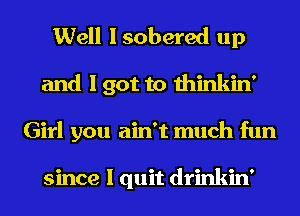 Well I sobered up
and I got to thinkin'
Girl you ain't much fun

since I quit drinkin'