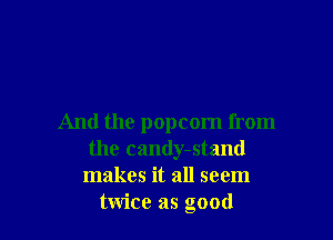 And the popcorn from
the candy-stand
makes it all seem
twice as good