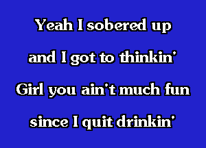Yeah I sobered up
and I got to thinkin'
Girl you ain't much fun

since I quit drinkin'