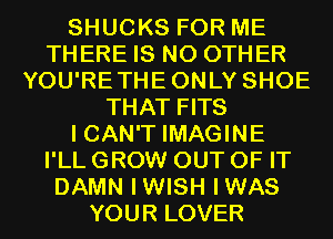 SHUCKS FOR ME
THERE IS NO OTHER
YOU'RETHEONLY SHOE
THAT FITS
I CAN'T IMAGINE
I'LL GROW OUT OF IT
DAMN IWISH IWAS
YOUR LOVER