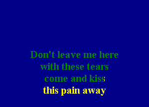 Don't leave me here
with these tears
come and kiss
this pain away