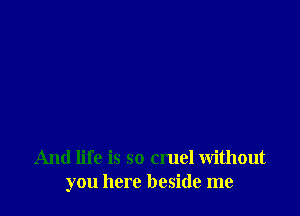 And life is so cruel without
you here beside me