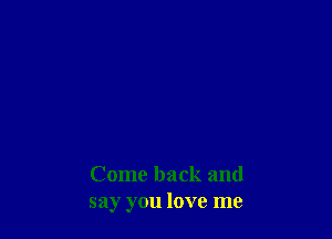 Come back and
say you love me