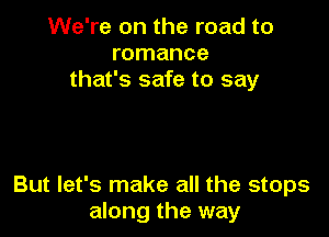 We're on the road to
romance
that's safe to say

But let's make all the stops
along the way