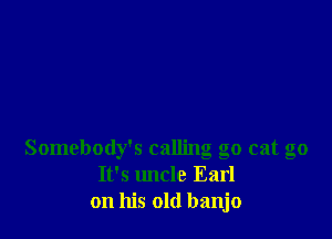 Somebody's calling go cat go
It's uncle Earl
on his old banjo