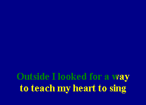 Outside I looked for a way
to teach my heart to sing