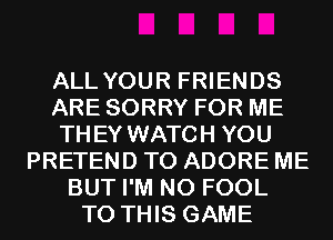 ALL YOUR FRIENDS
ARE SORRY FOR ME
THEY WATCH YOU
PRETEND T0 ADORE ME
BUT I'M N0 FOOL
TO THIS GAME