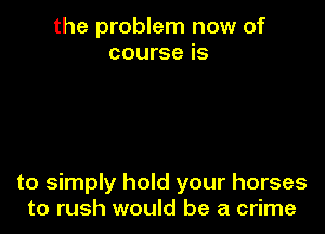 the problem now of
course is

to simply hold your horses
to rush would be a crime