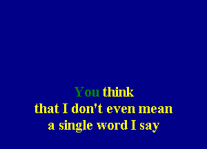 You think
that I doNt even mean
a single word I say