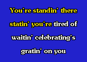 You're standin' there
statin' you're tired of
waitin' celebrating's

gratin' on you