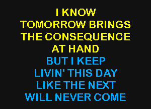 I KNOW
TOMORROW BRINGS
THECONSEQUENCE

AT HAND
BUTI KEEP
LIVIN'THIS DAY
LIKETHE NEXT
WILL NEVER COME