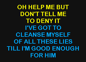 0H HELP ME BUT
DON'T TELL ME
TO DENY IT
I'VE GOT TO
CLEANSE MYSELF
OF ALL THESE LIES
TILL I'M GOOD ENOUGH
FOR HIM