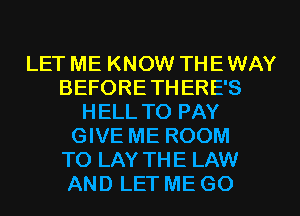 LET ME KNOW THE WAY
BEFORETH ERE'S
HELL TO PAY
GIVE ME ROOM
TO LAY THE LAW
AND LET ME GO