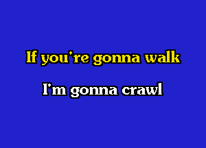 If you're gonna walk

I'm gonna crawl