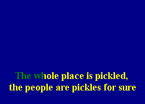 The whole place is pickled,
the people are pickles for sure
