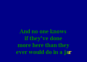 And no one knows
if they've done
more here than they
ever would do in a jar