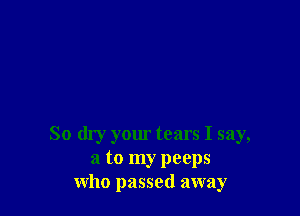 So dry your tears I say,
a to my peeps
who passed away