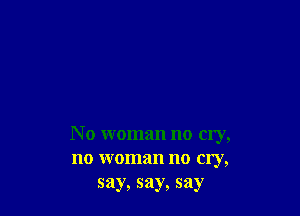 N o woman no cry,
no woman no cry,
say, say, say