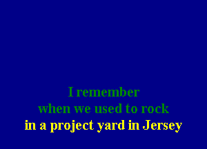 I remember
when we used to rock
in a project yard in J ersey