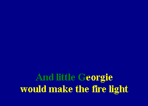 And little Georgie
would make the I'lre light