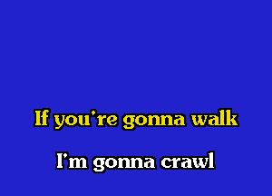 If you're gonna walk

I'm gonna crawl