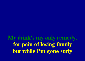 My drink's my only remedy,
for pain of losing family
but While I'm gone surly