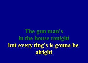 The gun man's
in the house tonight
but every ting's is gonna be
alright