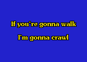 If you're gonna walk

I'm gonna crawl